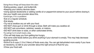 Doing these things will keep down the odor:
•Eating parsley, yogurt, and buttermilk.
•Keeping your ostomy devices clean.
•Using special deodorants or adding vanilla oil or peppermint extract to your pouch before closing it.
Ask your health care provider about this.
Control gas, if it is a problem:
•Eat on a regular schedule.
•Eat slowly.
•Try not to swallow any air with your food.
•DO NOT chew gum or drink through a straw. Both will make you swallow air.
•DO NOT eat cucumbers, radishes, sweets, or melons.
•DO NOT drink beer or soda, or other carbonated drinks.
Try eating 5 or 6 small meals a day.
•This will help keep you from getting too hungry.
•Eat some solid foods before you drink anything if your stomach is empty. This may help decrease
gurgling sounds.
•Drink 6 to 8 cups (1.5 to 2 liters) of fluids every day. You can get dehydrated more easily if you have
an ileostomy, so talk to your provider about the right amount of fluid for you.
•Chew your food well.
 