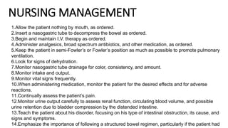 NURSING MANAGEMENT
1.Allow the patient nothing by mouth, as ordered.
2.Insert a nasogastric tube to decompress the bowel as ordered.
3.Begin and maintain I.V. therapy as ordered.
4.Administer analgesics, broad spectrum antibiotics, and other medication, as ordered.
5.Keep the patient in semi-Fowler’s or Fowler’s position as much as possible to promote pulmonary
ventilation.
6.Look for signs of dehydration.
7.Monitor nasogastric tube drainage for color, consistency, and amount.
8.Monitor intake and output.
9.Monitor vital signs frequently.
10.When administering medication, monitor the patient for the desired effects and for adverse
reactions.
11.Continually assess the patient’s pain.
12.Monitor urine output carefully to assess renal function, circulating blood volume, and possible
urine retention due to bladder compression by the distended intestine.
13.Teach the patient about his disorder, focusing on his type of intestinal obstruction, its cause, and
signs and symptoms.
14.Emphasize the importance of following a structured bowel regimen, particularly if the patient had
 