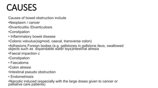CAUSES
Causes of bowel obstruction include
•Neoplasm / cancer
•Diverticulitis /Diverticulosis
•Constipation
• Inflammatory bowel disease
•Colonic volvulus(sigmoid, caecal, transverse colon)
•Adhesions Foreign bodies (e.g. gallstones in gallstone ileus, swallowed
objects such as expandable water toys)intestinal atresia
•Faecal impaction c
•Constipation
• Faecaloma
•Colon atresia
•Intestinal pseudo obstruction
• Endometriosis
•Narcotic induced (especially with the large doses given to cancer or
palliative care patients)
 