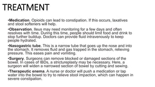 TREATMENT
•Medication. Opioids can lead to constipation. If this occurs, laxatives
and stool softeners will help.
•Observation. Ileus may need monitoring for a few days and often
resolves with time. During this time, people should limit food and drink to
stop further buildup. Doctors can provide fluid intravenously to keep
people hydrated.
•Nasogastric tube. This is a narrow tube that goes up the nose and into
the stomach. It removes fluid and gas trapped in the stomach, relieving
pressure. This eases pain and vomiting.
•Surgery. Surgeons can remove blocked or damaged sections of the
bowel. In cases of IBDs, a strictureplasty may be necessary. Here, a
surgeon will widen a narrowed section of bowel by cutting and sewing.
•Therapeutic enema. A nurse or doctor will push a medication or tap
water into the bowel to try to relieve stool impaction, which can happen in
severe constipation.
 