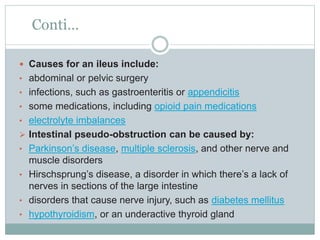 Conti…
 Causes for an ileus include:
• abdominal or pelvic surgery
• infections, such as gastroenteritis or appendicitis
• some medications, including opioid pain medications
• electrolyte imbalances
 Intestinal pseudo-obstruction can be caused by:
• Parkinson’s disease, multiple sclerosis, and other nerve and
muscle disorders
• Hirschsprung’s disease, a disorder in which there’s a lack of
nerves in sections of the large intestine
• disorders that cause nerve injury, such as diabetes mellitus
• hypothyroidism, or an underactive thyroid gland
 