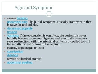 Sign and Symptom
• severe bloating
• abdominal pain The initial symptom is usually crampy pain that
is wavelike and colicky.
• decreased appetite
• nausea
• Vomiting If the obstruction is complete, the peristaltic waves
initially become extremely vigorous and eventually assume a
reverse direction, with the intestinal contents propelled toward
the mouth instead of toward the rectum.
• inability to pass gas or stool
• constipation
• diarrhea
• severe abdominal cramps
• abdominal swelling
 