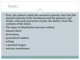 Conti…
 First, the patient vomits the stomach contents, then the bile
stained contents of the duodenum and the jejunum, and
finally, with each paroxysm of pain, the darker, fecal-like
contents of the ileum.
 The signs of dehydration become evident:
 intense thirst
 drowsiness
 generalized malaise
 aching
 a parched tongue
 mucous membranes
 