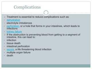 Complications
 Treatment is essential to reduce complications such as:
• dehydration
• electrolyte imbalances
• perforation, or a hole that forms in your intestines, which leads to
infections
• kidney failure
 If the obstruction is preventing blood from getting to a segment of
intestine, this can lead to:
• infection
• tissue death
• intestinal perforation
• sepsis, a life threatening blood infection
• multiple organ failure
• death
 