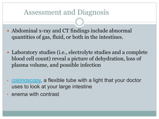 Assessment and Diagnosis
 Abdominal x-ray and CT findings include abnormal
quantities of gas, fluid, or both in the intestines.
 Laboratory studies (i.e., electrolyte studies and a complete
blood cell count) reveal a picture of dehydration, loss of
plasma volume, and possible infection
• colonoscopy, a flexible tube with a light that your doctor
uses to look at your large intestine
• enema with contrast
 