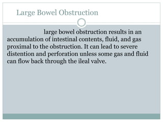 Large Bowel Obstruction
large bowel obstruction results in an
accumulation of intestinal contents, fluid, and gas
proximal to the obstruction. It can lead to severe
distention and perforation unless some gas and fluid
can flow back through the ileal valve.
 