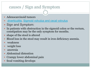 causes / Sign and Symptom
 Adenocarcinoid tumors
 diverticulitis. Sigmoid volvulus and cecal volvulus
 Sign and Symptom:
 In patients with obstruction in the sigmoid colon or the rectum,
constipation may be the only symptom for months.
 shape of the stool is altered
 Blood loss in the stool may result in iron deficiency anemia.
 weakness
 weight loss
 anorexia
 Abdominal distention
 Crampy lower abdominal pain
 fecal vomiting develops
 