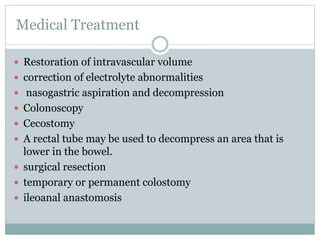 Medical Treatment
 Restoration of intravascular volume
 correction of electrolyte abnormalities
 nasogastric aspiration and decompression
 Colonoscopy
 Cecostomy
 A rectal tube may be used to decompress an area that is
lower in the bowel.
 surgical resection
 temporary or permanent colostomy
 ileoanal anastomosis
 
