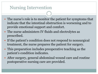 Nursing Intervention
 The nurse’s role is to monitor the patient for symptoms that
indicate that the intestinal obstruction is worsening and to
provide emotional support and comfort.
 The nurse administers IV fluids and electrolytes as
prescribed.
 If the patient’s condition does not respond to nonsurgical
treatment, the nurse prepares the patient for surgery.
 This preparation includes preoperative teaching as the
patient’s condition indicates.
 After surgery, general abdominal wound care and routine
postoperative nursing care are provided.
 