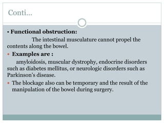 Conti…
• Functional obstruction:
The intestinal musculature cannot propel the
contents along the bowel.
 Examples are :
amyloidosis, muscular dystrophy, endocrine disorders
such as diabetes mellitus, or neurologic disorders such as
Parkinson’s disease.
 The blockage also can be temporary and the result of the
manipulation of the bowel during surgery.
 