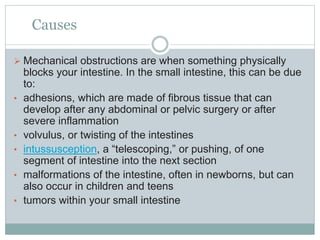 Causes
 Mechanical obstructions are when something physically
blocks your intestine. In the small intestine, this can be due
to:
• adhesions, which are made of fibrous tissue that can
develop after any abdominal or pelvic surgery or after
severe inflammation
• volvulus, or twisting of the intestines
• intussusception, a “telescoping,” or pushing, of one
segment of intestine into the next section
• malformations of the intestine, often in newborns, but can
also occur in children and teens
• tumors within your small intestine
 