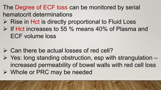 The Degree of ECF loss can be monitored by serial
hematocrit determinations
 Rise in Hct is directly proportional to Fluid Loss
 If Hct increases to 55 % means 40% of Plasma and
ECF volume loss
 Can there be actual losses of red cell?
 Yes: long standing obstruction, esp with strangulation –
increased permeability of bowel walls with red cell loss
 Whole or PRC may be needed
 