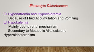 Electrolyte Disturbances
 Hyponatremia and Hypochloremia
Because of Fluid Accumulation and Vomiting
 Hypokalemia
Mainly due to renal mechanism
Secondary to Metabolic Alkalosis and
Hyperaldosteronism
 
