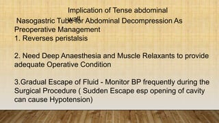 Nasogastric Tube for Abdominal Decompression As
Preoperative Management
1. Reverses peristalsis
2. Need Deep Anaesthesia and Muscle Relaxants to provide
adequate Operative Condition
3.Gradual Escape of Fluid - Monitor BP frequently during the
Surgical Procedure ( Sudden Escape esp opening of cavity
can cause Hypotension)
Implication of Tense abdominal
wall
 
