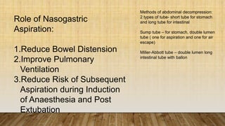 Role of Nasogastric
Aspiration:
1.Reduce Bowel Distension
2.Improve Pulmonary
Ventilation
3.Reduce Risk of Subsequent
Aspiration during Induction
of Anaesthesia and Post
Extubation
Methods of abdominal decompression:
2 types of tube- short tube for stomach
and long tube for intestinal
Sump tube – for stomach, double lumen
tube ( one for aspiration and one for air
escape)
Miller-Abbott tube – double lumen long
intestinal tube with ballon
 