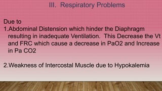 III. Respiratory Problems
Due to
1.Abdominal Distension which hinder the Diaphragm
resulting in inadequate Ventilation. This Decrease the Vt
and FRC which cause a decrease in PaO2 and Increase
in Pa CO2
2.Weakness of Intercostal Muscle due to Hypokalemia
 