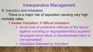 Intraoperative Management
 Induction and Intubation
There is a major risk of aspiration causing very high
mortality rates.
1.Awake Intubation: if difficult intubation
 Avoid loss of protective reflexes of the larynx
against vomiting or regurgitation(thus superior
laryngeal nerve block or transtracheal inject is
not warranted)
 Intubation followed by Induction
 
