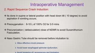 2. Rapid Sequence Crash Induction:
 Its done in supine or lateral position with head down tilt ( 10 degree) to avoid
aspiration if vomiting occurs.
 Preoxygenation : 8-10 L of 100% O2 for 2-5 mins
 Precurarization ( defasiculation) dose of NDMR to avoid Suxamithonium
Fasiculation.
 Naso Gastric Tube should be removed before intubation to:
 Allow effective cricoid pressure
 Avoid lower esophageal sphincter dysfunction.
Intraoperative Management
 