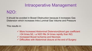 Intraoperative Management
N2O:
It should be avoided in Bowel Obstruction because it increases Gas
Distension which increases Intra Luminal Gas Volume and Pressure
This results in:
 More Increased Abdominal Distension(blood gas coefficient
=34 times N2, i.e N2O fills 34 times rapidly than N2)
 Increased Bowel Ischemia and Necrosis
 Difficulties with Abdominal closure at the end of Surgery
 
