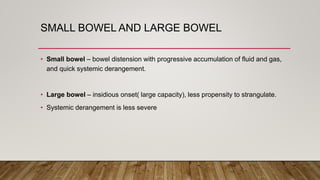 SMALL BOWEL AND LARGE BOWEL
• Small bowel – bowel distension with progressive accumulation of fluid and gas,
and quick systemic derangement.
• Large bowel – insidious onset( large capacity), less propensity to strangulate.
• Systemic derangement is less severe
 