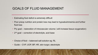 GOALS OF FLUID MANAGEMENT
• Estimating fluid deficit is extremely difficult
• Poor preop nutrition and protein loss may lead to hypoabulminemia and further
fluid loss
• Pry goal – restoration of intravascular volume ( will increase tissue oxygenation)
• 2nd goal – correction of electrolyte, acid base
• Choice of fluid – balanced salt solution eg: RL
• Guide – CVP, UOP, BP, HR, skin turgor, electrolyte
 