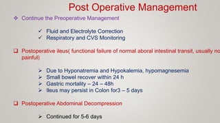 Post Operative Management
 Continue the Preoperative Management
 Fluid and Electrolyte Correction
 Respiratory and CVS Monitoring
 Postoperative ileus( functional failure of normal aboral intestinal transit, usually no
painful)
 Due to Hyponatremia and Hypokalemia, hypomagnesemia
 Small bowel recover within 24 h
 Gastric mortality – 24 – 48h
 Ileus may persist in Colon for3 – 5 days
 Postoperative Abdominal Decompression
 Continued for 5-6 days
 