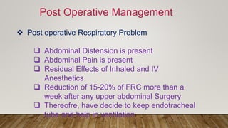 Post Operative Management
 Post operative Respiratory Problem
 Abdominal Distension is present
 Abdominal Pain is present
 Residual Effects of Inhaled and IV
Anesthetics
 Reduction of 15-20% of FRC more than a
week after any upper abdominal Surgery
 Thereofre, have decide to keep endotracheal
tube and help in ventilation
 