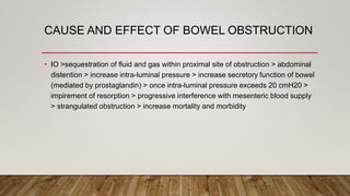 CAUSE AND EFFECT OF BOWEL OBSTRUCTION
• IO >sequestration of fluid and gas within proximal site of obstruction > abdominal
distention > increase intra-luminal pressure > increase secretory function of bowel
(mediated by prostaglandin) > once intra-luminal pressure exceeds 20 cmH20 >
impirement of resorption > progressive interference with mesenteric blood supply
> strangulated obstruction > increase mortality and morbidity
 