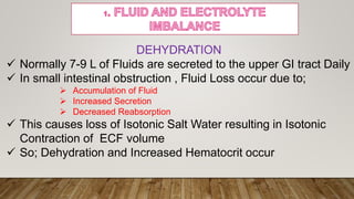 DEHYDRATION
 Normally 7-9 L of Fluids are secreted to the upper GI tract Daily
 In small intestinal obstruction , Fluid Loss occur due to;
 Accumulation of Fluid
 Increased Secretion
 Decreased Reabsorption
 This causes loss of Isotonic Salt Water resulting in Isotonic
Contraction of ECF volume
 So; Dehydration and Increased Hematocrit occur
 