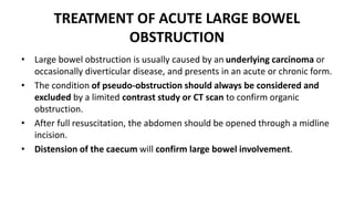 TREATMENT OF ACUTE LARGE BOWEL
OBSTRUCTION
• Large bowel obstruction is usually caused by an underlying carcinoma or
occasionally diverticular disease, and presents in an acute or chronic form.
• The condition of pseudo-obstruction should always be considered and
excluded by a limited contrast study or CT scan to confirm organic
obstruction.
• After full resuscitation, the abdomen should be opened through a midline
incision.
• Distension of the caecum will confirm large bowel involvement.
 