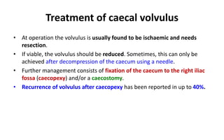 Treatment of caecal volvulus
• At operation the volvulus is usually found to be ischaemic and needs
resection.
• If viable, the volvulus should be reduced. Sometimes, this can only be
achieved after decompression of the caecum using a needle.
• Further management consists of fixation of the caecum to the right iliac
fossa (caecopexy) and/or a caecostomy.
• Recurrence of volvulus after caecopexy has been reported in up to 40%.
 