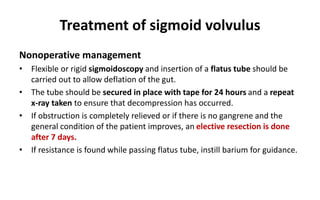 Treatment of sigmoid volvulus
Nonoperative management
• Flexible or rigid sigmoidoscopy and insertion of a flatus tube should be
carried out to allow deflation of the gut.
• The tube should be secured in place with tape for 24 hours and a repeat
x-ray taken to ensure that decompression has occurred.
• If obstruction is completely relieved or if there is no gangrene and the
general condition of the patient improves, an elective resection is done
after 7 days.
• If resistance is found while passing flatus tube, instill barium for guidance.
 