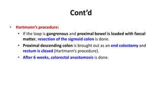 Cont’d
• Hartmann’s procedure:
• If the loop is gangrenous and proximal bowel is loaded with faecal
matter, resection of the sigmoid colon is done.
• Proximal descending colon is brought out as an end colostomy and
rectum is closed (Hartmann’s procedure).
• After 6 weeks, colorectal anastomosis is done.
 