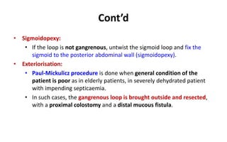 Cont’d
• Sigmoidopexy:
• If the loop is not gangrenous, untwist the sigmoid loop and fix the
sigmoid to the posterior abdominal wall (sigmoidopexy).
• Exteriorisation:
• Paul-Mickulicz procedure is done when general condition of the
patient is poor as in elderly patients, in severely dehydrated patient
with impending septicaemia.
• In such cases, the gangrenous loop is brought outside and resected,
with a proximal colostomy and a distal mucous fistula.
 