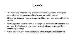 Cont’d
• The morbidity and mortality associated with strangulation are largely
dependent on the duration of the ischaemia and its extent.
• Elderly patients and those with comorbidities are more vulnerable to its
effects.
• In strangulated external hernias the segment involved is often short; but
any length of ischaemic bowel can cause significant systemic effects
secondary to sepsis
• When bowel involvement is extensive circulatory failure is common.
 