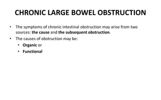 CHRONIC LARGE BOWEL OBSTRUCTION
• The symptoms of chronic intestinal obstruction may arise from two
sources: the cause and the subsequent obstruction.
• The causes of obstruction may be:
• Organic or
• Functional
 