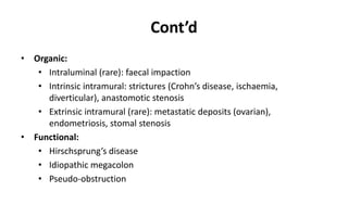 Cont’d
• Organic:
• Intraluminal (rare): faecal impaction
• Intrinsic intramural: strictures (Crohn’s disease, ischaemia,
diverticular), anastomotic stenosis
• Extrinsic intramural (rare): metastatic deposits (ovarian),
endometriosis, stomal stenosis
• Functional:
• Hirschsprung’s disease
• Idiopathic megacolon
• Pseudo-obstruction
 