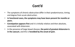 Cont’d
• The symptoms of chronic obstruction differ in their predominance, timing
and degree from acute obstruction.
• In functional cases, the symptoms may have been present for months or
years.
• Constipation appears first and it is initially relative and then absolute,
associated with distension.
• In the presence of large bowel disease, the point of greatest distension is
in the caecum, and this is heralded by the onset of pain.
 