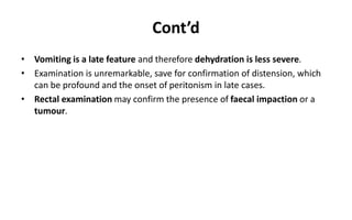 Cont’d
• Vomiting is a late feature and therefore dehydration is less severe.
• Examination is unremarkable, save for confirmation of distension, which
can be profound and the onset of peritonism in late cases.
• Rectal examination may confirm the presence of faecal impaction or a
tumour.
 