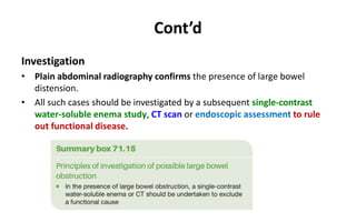 Cont’d
Investigation
• Plain abdominal radiography confirms the presence of large bowel
distension.
• All such cases should be investigated by a subsequent single-contrast
water-soluble enema study, CT scan or endoscopic assessment to rule
out functional disease.
 