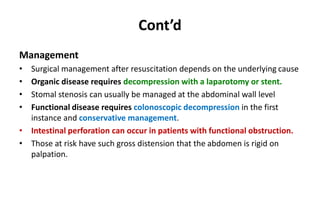Cont’d
Management
• Surgical management after resuscitation depends on the underlying cause
• Organic disease requires decompression with a laparotomy or stent.
• Stomal stenosis can usually be managed at the abdominal wall level
• Functional disease requires colonoscopic decompression in the first
instance and conservative management.
• Intestinal perforation can occur in patients with functional obstruction.
• Those at risk have such gross distension that the abdomen is rigid on
palpation.
 