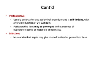 Cont’d
• Postoperative:
• Usually occurs after any abdominal procedure and is self-limiting, with
a variable duration of 24–72 hours.
• Postoperative ileus may be prolonged in the presence of
hypoproteinaemia or metabolic abnormality.
• Infection:
• Intra-abdominal sepsis may give rise to localised or generalised ileus.
 