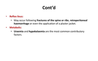 Cont’d
• Reflex ileus:
• May occur following fractures of the spine or ribs, retroperitoneal
haemorrhage or even the application of a plaster jacket.
• Metabolic:
• Uraemia and hypokalaemia are the most common contributory
factors.
 