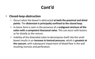 Cont’d
• Closed-loop obstruction
• Occurs when the bowel is obstructed at both the proximal and distal
points. The distension is principally confined to the closed loop.
• A classic form is seen in the presence of a malignant stricture of the
colon with a competent ileocaecal valve. This can occur with lesions
as far distally as the rectum.
• Inability of the distended colon to decompress itself into the small
bowel results in an increase in luminal pressure, which is greatest at
the caecum, with subsequent impairment of blood flow in the wall
resulting necrosis and perforation.
 
