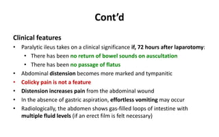 Cont’d
Clinical features
• Paralytic ileus takes on a clinical significance if, 72 hours after laparotomy:
• There has been no return of bowel sounds on auscultation
• There has been no passage of flatus
• Abdominal distension becomes more marked and tympanitic
• Colicky pain is not a feature
• Distension increases pain from the abdominal wound
• In the absence of gastric aspiration, effortless vomiting may occur
• Radiologically, the abdomen shows gas-filled loops of intestine with
multiple fluid levels (if an erect film is felt necessary)
 