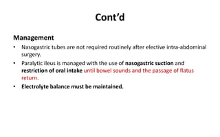 Cont’d
Management
• Nasogastric tubes are not required routinely after elective intra-abdominal
surgery.
• Paralytic ileus is managed with the use of nasogastric suction and
restriction of oral intake until bowel sounds and the passage of flatus
return.
• Electrolyte balance must be maintained.
 