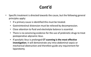 Cont’d
• Specific treatment is directed towards the cause, but the following general
principles apply:
• If a primary cause is identified this must be treated.
• Gastrointestinal distension must be relieved by decompression.
• Close attention to fluid and electrolyte balance is essential.
• There is no convincing evidence for the use of prokinetic drugs to treat
postoperative adynamic ileus.
• If paralytic ileus is prolonged CT scanning is the most effective
investigation; it will demonstrate any intra-abdominal sepsis or
mechanical obstruction and therefore guide any requirement for
laparotomy.
 