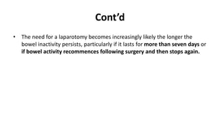 Cont’d
• The need for a laparotomy becomes increasingly likely the longer the
bowel inactivity persists, particularly if it lasts for more than seven days or
if bowel activity recommences following surgery and then stops again.
 