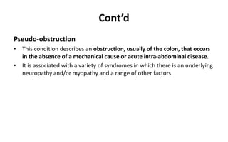 Cont’d
Pseudo-obstruction
• This condition describes an obstruction, usually of the colon, that occurs
in the absence of a mechanical cause or acute intra-abdominal disease.
• It is associated with a variety of syndromes in which there is an underlying
neuropathy and/or myopathy and a range of other factors.
 
