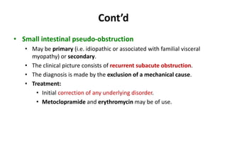 Cont’d
• Small intestinal pseudo-obstruction
• May be primary (i.e. idiopathic or associated with familial visceral
myopathy) or secondary.
• The clinical picture consists of recurrent subacute obstruction.
• The diagnosis is made by the exclusion of a mechanical cause.
• Treatment:
• Initial correction of any underlying disorder.
• Metoclopramide and erythromycin may be of use.
 